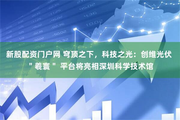 新股配资门户网 穹顶之下，科技之光：创维光伏 ＂羲寰＂ 平台将亮相深圳科学技术馆