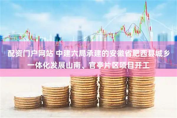 配资门户网站 中建六局承建的安徽省肥西县城乡一体化发展山南、官亭片区项目开工
