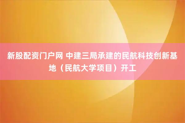新股配资门户网 中建三局承建的民航科技创新基地（民航大学项目）开工