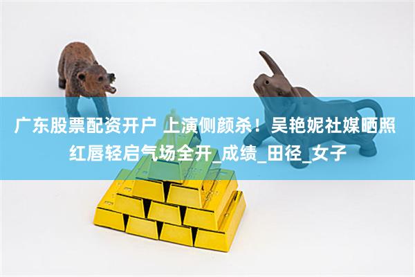 广东股票配资开户 上演侧颜杀！吴艳妮社媒晒照 红唇轻启气场全开_成绩_田径_女子