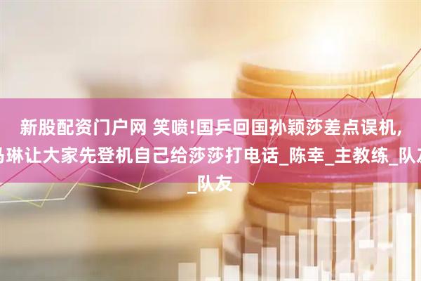 新股配资门户网 笑喷!国乒回国孙颖莎差点误机,马琳让大家先登机自己给莎莎打电话_陈幸_主教练_队友