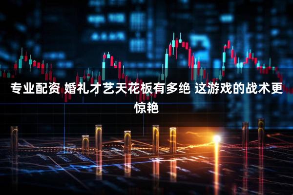 专业配资 婚礼才艺天花板有多绝 这游戏的战术更惊艳