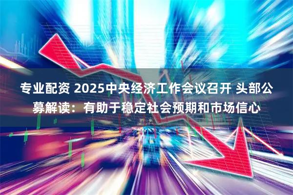 专业配资 2025中央经济工作会议召开 头部公募解读：有助于稳定社会预期和市场信心