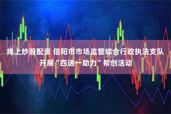 线上炒股配资 信阳市市场监管综合行政执法支队开展“四送一助力”帮创活动