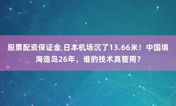 股票配资保证金 日本机场沉了13.66米！中国填海造岛26年，谁的技术真管用？