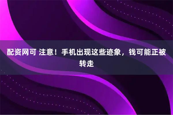 配资网可 注意！手机出现这些迹象，钱可能正被转走