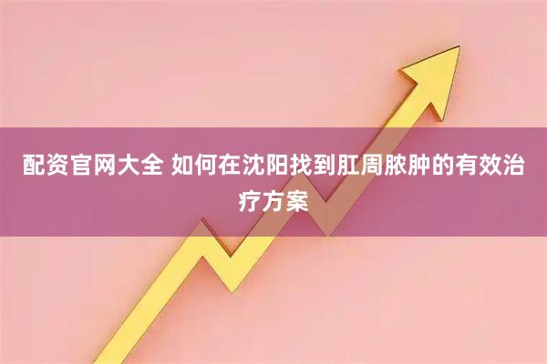 配资官网大全 如何在沈阳找到肛周脓肿的有效治疗方案