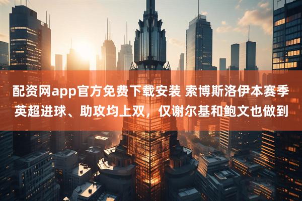 配资网app官方免费下载安装 索博斯洛伊本赛季英超进球、助攻均上双，仅谢尔基和鲍文也做到