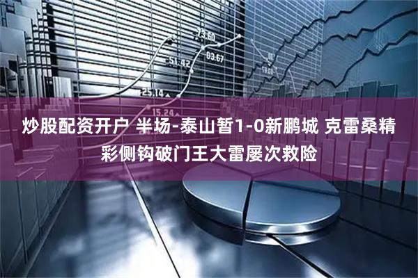 炒股配资开户 半场-泰山暂1-0新鹏城 克雷桑精彩侧钩破门王大雷屡次救险