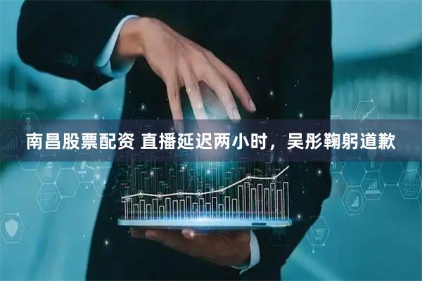 南昌股票配资 直播延迟两小时，吴彤鞠躬道歉