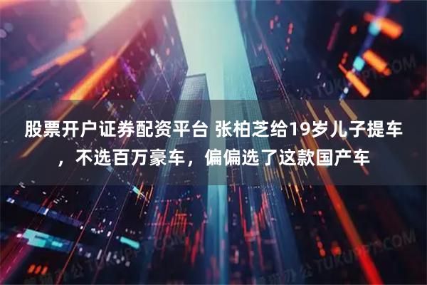 股票开户证券配资平台 张柏芝给19岁儿子提车，不选百万豪车，偏偏选了这款国产车