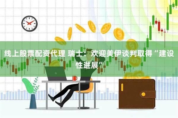 线上股票配资代理 瑞士：欢迎美伊谈判取得“建设性进展”
