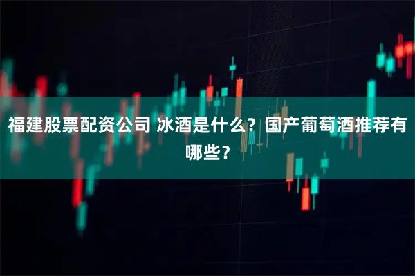 福建股票配资公司 冰酒是什么？国产葡萄酒推荐有哪些？