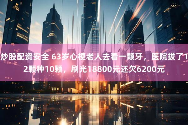 炒股配资安全 63岁心梗老人去看一颗牙，医院拔了12颗种10颗，刷光18800元还欠6200元