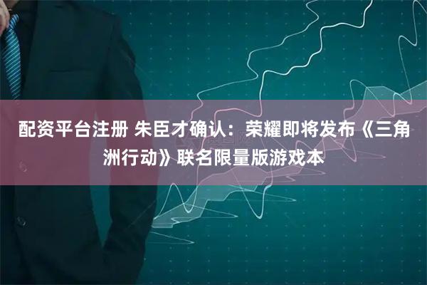配资平台注册 朱臣才确认：荣耀即将发布《三角洲行动》联名限量版游戏本