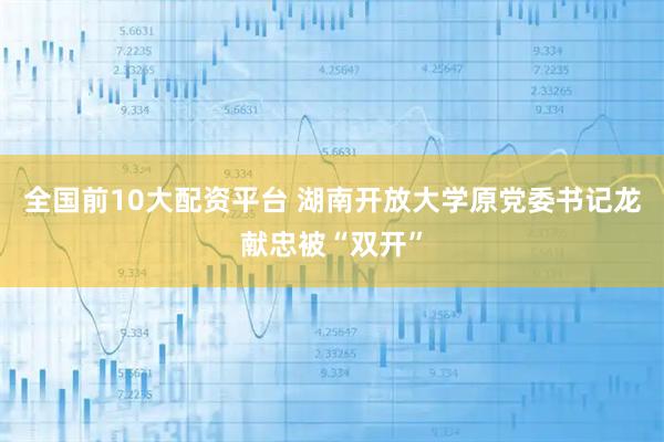全国前10大配资平台 湖南开放大学原党委书记龙献忠被“双开”