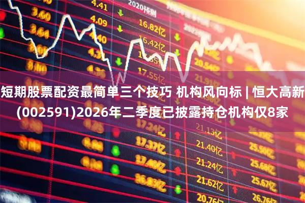 短期股票配资最简单三个技巧 机构风向标 | 恒大高新(002591)2026年二季度已披露持仓机构仅8家
