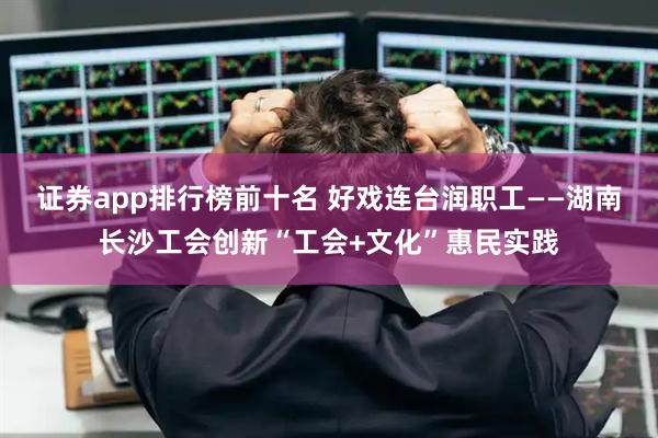 证券app排行榜前十名 好戏连台润职工——湖南长沙工会创新“工会+文化”惠民实践