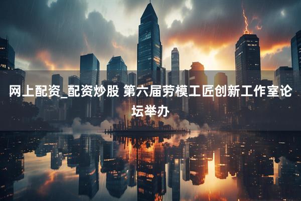 网上配资_配资炒股 第六届劳模工匠创新工作室论坛举办