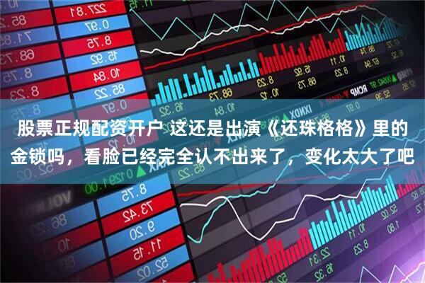 股票正规配资开户 这还是出演《还珠格格》里的金锁吗，看脸已经完全认不出来了，变化太大了吧