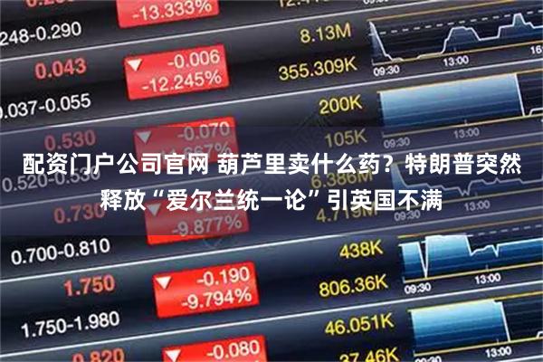 配资门户公司官网 葫芦里卖什么药？特朗普突然释放“爱尔兰统一论”引英国不满